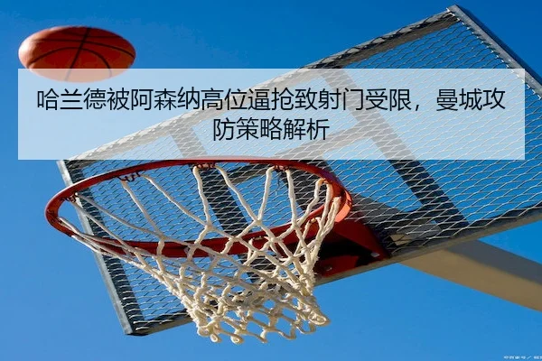 哈兰德被阿森纳高位逼抢致射门受限，曼城攻防策略解析